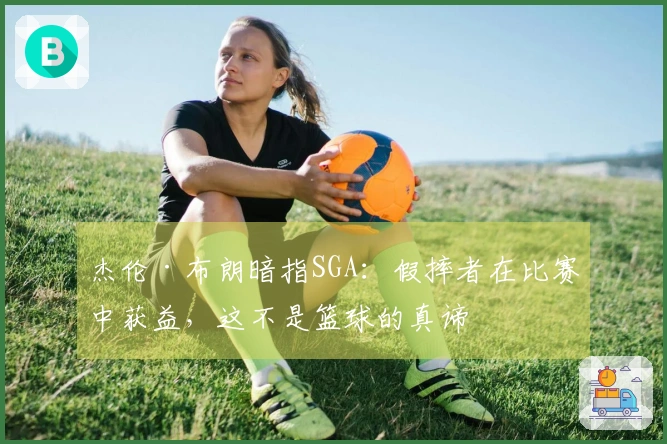 杰伦·布朗暗指SGA：假摔者在比赛中获益，这不是篮球的真谛