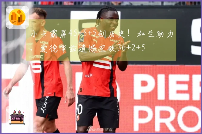 小卡霸屏45+5+5创历史！加兰助力，爱德华兹遗憾空砍36+2+5