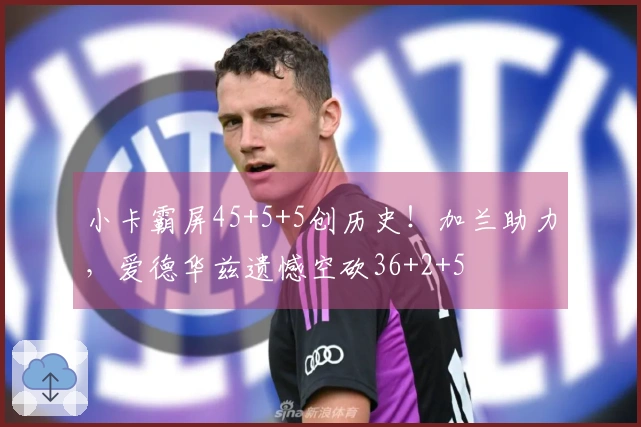 小卡霸屏45+5+5创历史！加兰助力，爱德华兹遗憾空砍36+2+5