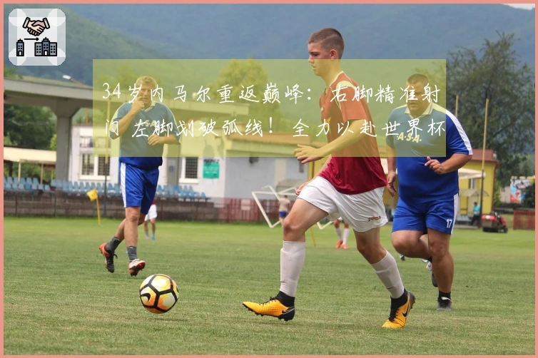 34岁内马尔重返巅峰：右脚精准射门 左脚划破弧线！全力以赴世界杯