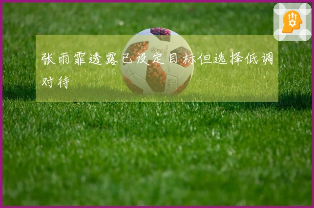 张雨霏透露已设定目标但选择低调对待