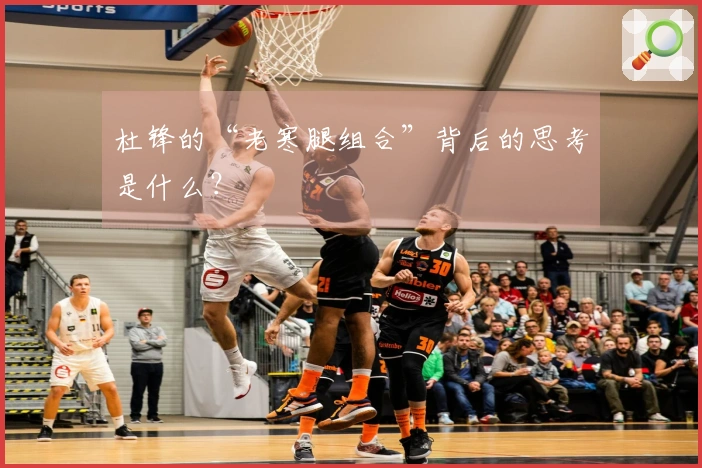 杜锋的“老寒腿组合”背后的思考是什么？