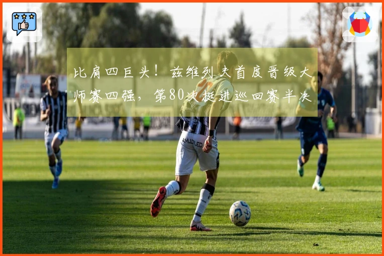 比肩四巨头！兹维列夫首度晋级大师赛四强，第80次挺进巡回赛半决赛