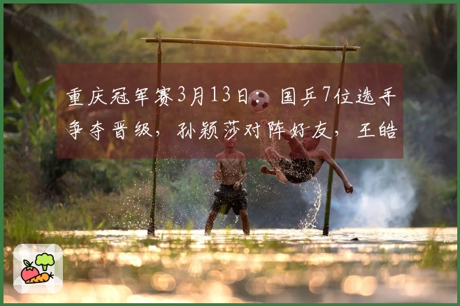 重庆冠军赛3月13日：国乒7位选手争夺晋级，孙颖莎对阵好友，王皓情绪回暖