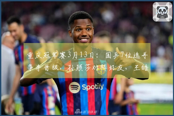 重庆冠军赛3月13日:国乒7位选手争夺晋级,孙颖莎对阵好友,王皓情绪回暖