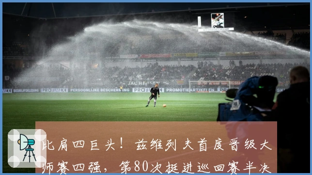 比肩四巨头！兹维列夫首度晋级大师赛四强，第80次挺进巡回赛半决赛