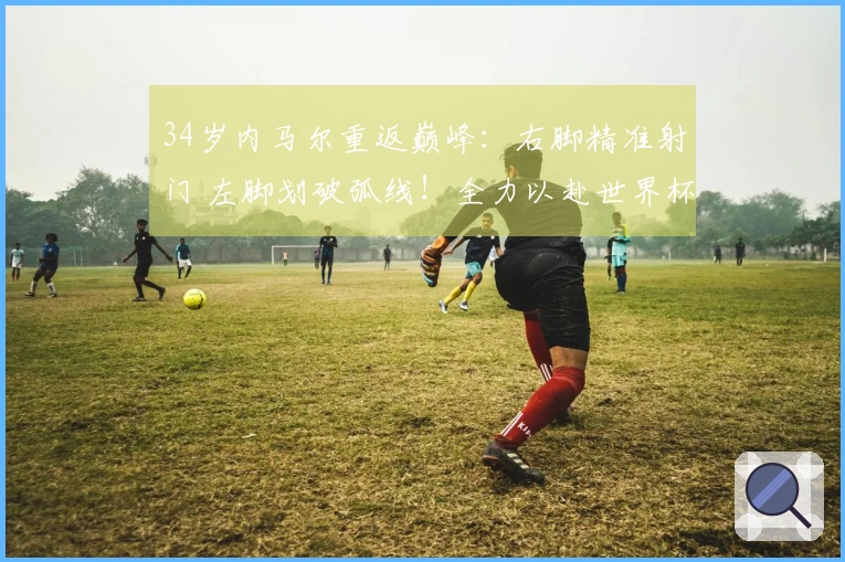 34岁内马尔重返巅峰：右脚精准射门 左脚划破弧线！全力以赴世界杯