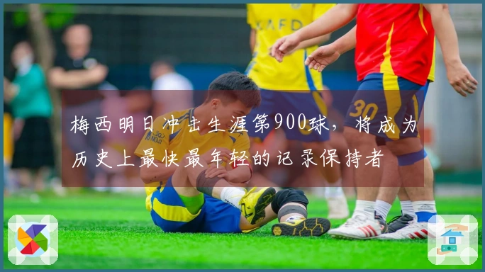 梅西明日冲击生涯第900球，将成为历史上最快最年轻的记录保持者